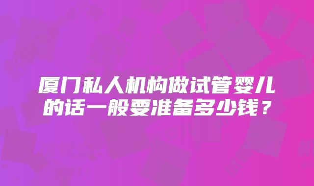 厦门私人机构做试管婴儿的话一般要准备多少钱?