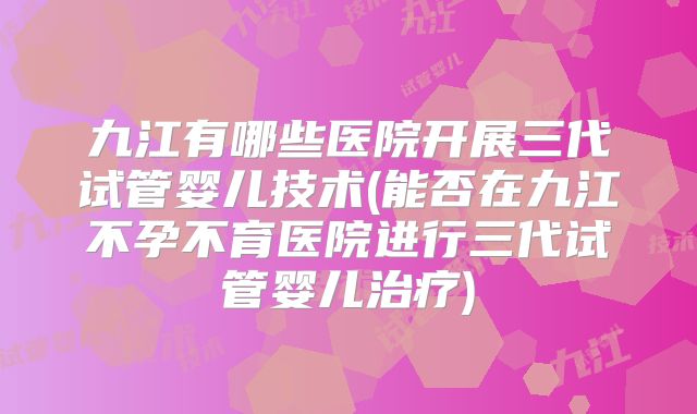 九江有哪些医院开展三代试管婴儿技术(能否在九江不孕不育医院进行三代试管婴儿治疗)