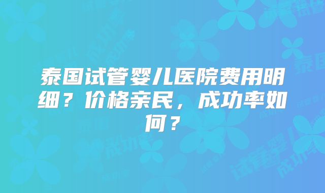 泰国试管婴儿医院费用明细?价格亲民,成功率如何?