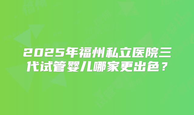 2025年福州私立医院三代试管婴儿哪家更出色?