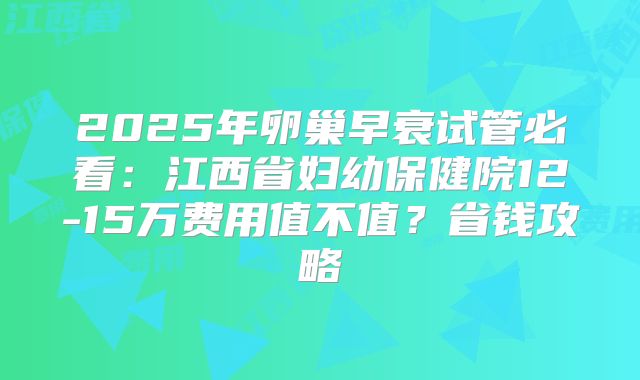 2025年卵巢早衰试管必看:江西省妇幼保健院12-15万费用值不值?省钱攻略