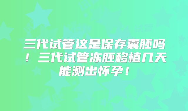 三代试管这是保存囊胚吗!三代试管冻胚移植几天能测出怀孕!