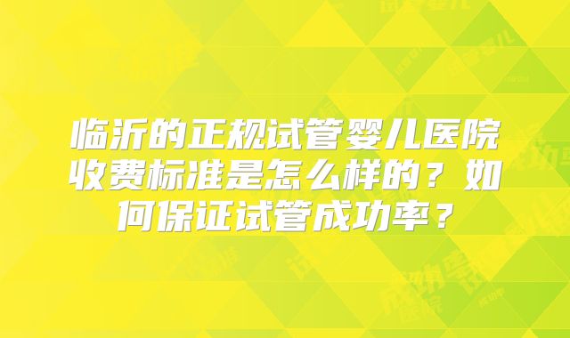 临沂的正规试管婴儿医院收费标准是怎么样的?如何保证试管成功率?