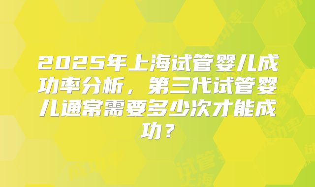 2025年上海试管婴儿成功率分析,第三代试管婴儿通常需要多少次才能成功?