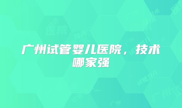 广州试管婴儿医院,技术哪家强
