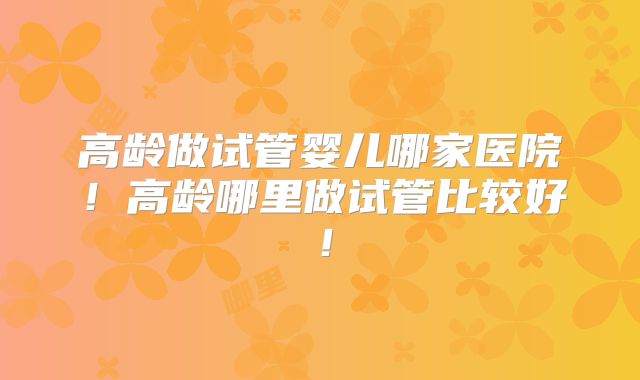 高龄做试管婴儿哪家医院!高龄哪里做试管比较好!