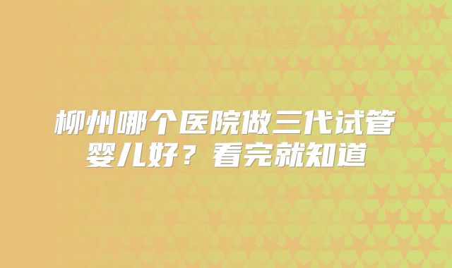 柳州哪个医院做三代试管婴儿好？看完就知道