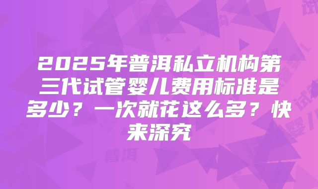 2025年普洱私立机构第三代试管婴儿费用标准是多少?一次就花这么多?快来深究