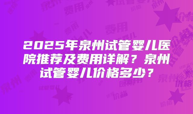 2025年泉州试管婴儿医院推荐及费用详解?泉州试管婴儿价格多少?