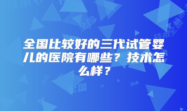 全国比较好的三代试管婴儿的医院有哪些?技术怎么样?