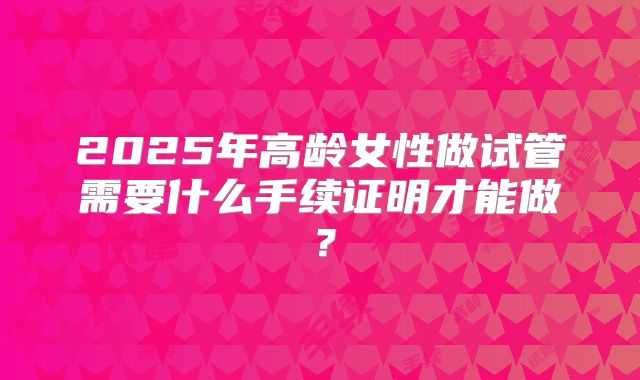 2025年高龄女性做试管需要什么手续证明才能做?