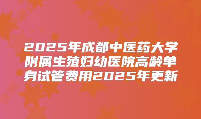 2025年成都中医药大学附属生殖妇幼医院高龄单身试管费用2025年更新