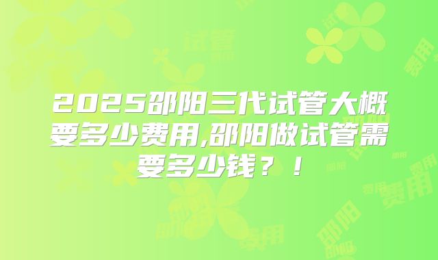 2025邵阳三代试管大概要多少费用,邵阳做试管需要多少钱?!