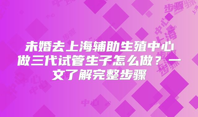 未婚去上海辅助生殖中心做三代试管生子怎么做？一文了解完整步骤