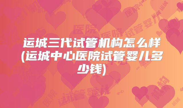 运城三代试管机构怎么样(运城中心医院试管婴儿多少钱)