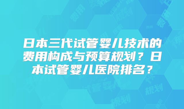 日本三代试管婴儿技术的费用构成与预算规划？日本试管婴儿医院排名？