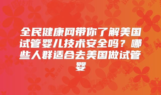 全民健康网带你了解美国试管婴儿技术安全吗?哪些人群适合去美国做试管婴