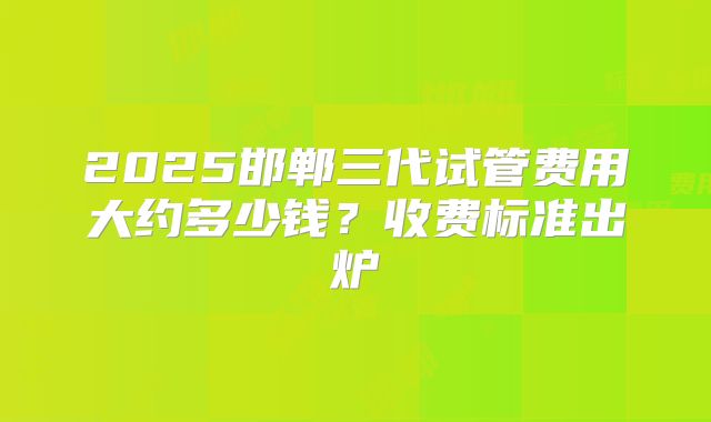2025邯郸三代试管费用大约多少钱?收费标准出炉
