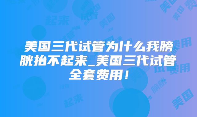美国三代试管为什么我膀胱抬不起来_美国三代试管全套费用！