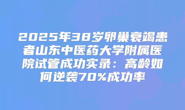 2025年38岁卵巢衰竭患者山东中医药大学附属医院试管成功实录：高龄如何逆袭70%成功率