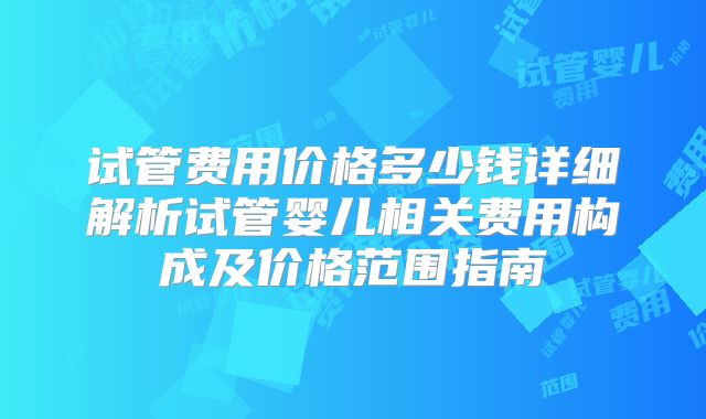 试管费用价格多少钱详细解析试管婴儿相关费用构成及价格范围指南