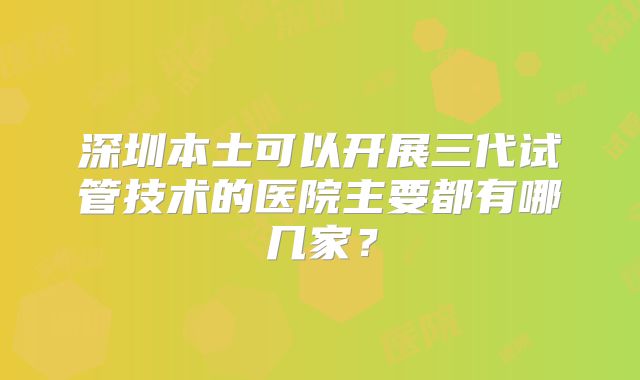 深圳本土可以开展三代试管技术的医院主要都有哪几家?