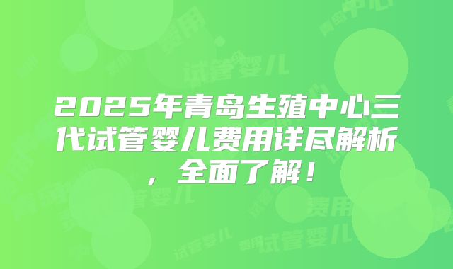 2025年青岛生殖中心三代试管婴儿费用详尽解析,全面了解!