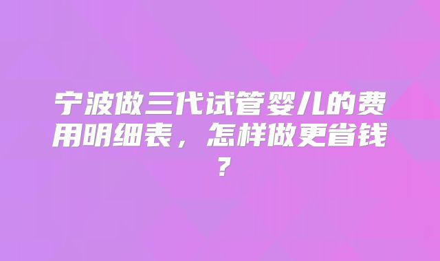 宁波做三代试管婴儿的费用明细表,怎样做更省钱?