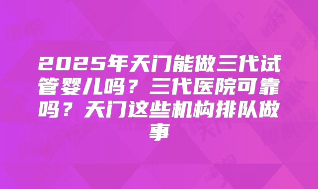 2025年天门能做三代试管婴儿吗？三代医院可靠吗？天门这些机构排队做事