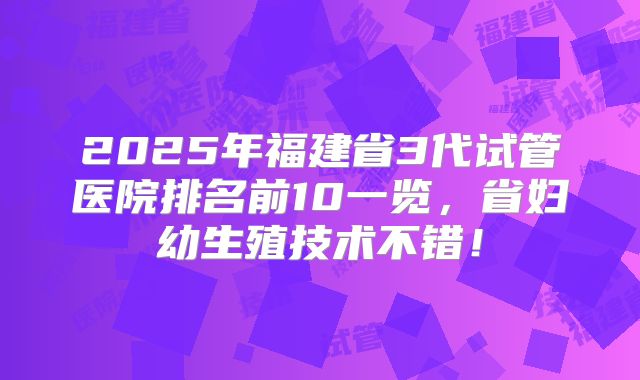 2025年福建省3代试管医院排名前10一览,省妇幼生殖技术不错!