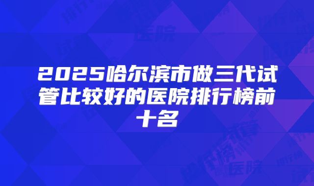 2025哈尔滨市做三代试管比较好的医院排行榜前十名