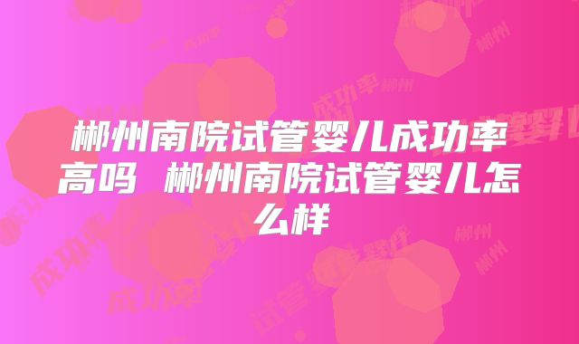 郴州南院试管婴儿成功率高吗 郴州南院试管婴儿怎么样