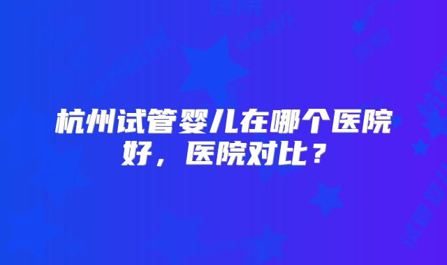 杭州试管婴儿在哪个医院好,医院对比?