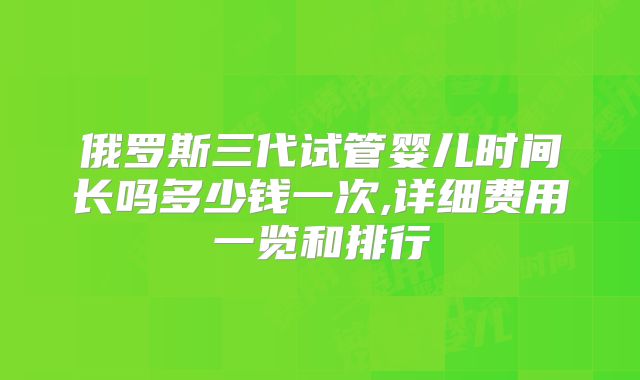 俄罗斯三代试管婴儿时间长吗多少钱一次,详细费用一览和排行