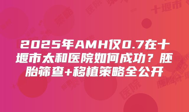 2025年AMH仅0.7在十堰市太和医院如何成功？胚胎筛查+移植策略全公开