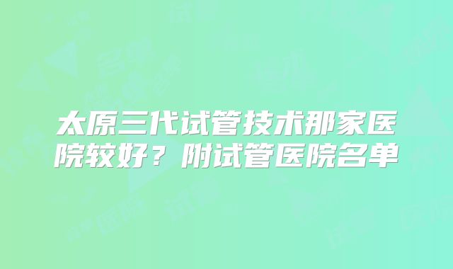 太原三代试管技术那家医院较好？附试管医院名单