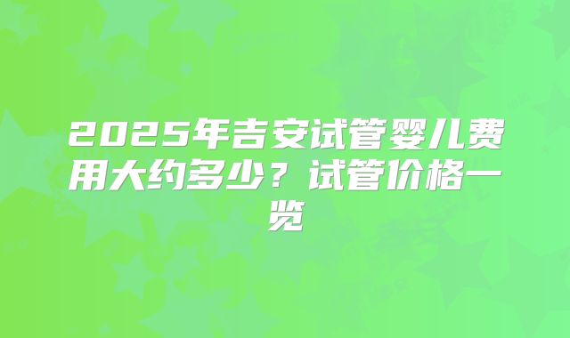 2025年吉安试管婴儿费用大约多少?试管价格一览
