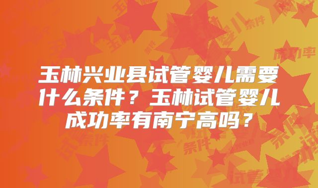 玉林兴业县试管婴儿需要什么条件?玉林试管婴儿成功率有南宁高吗?