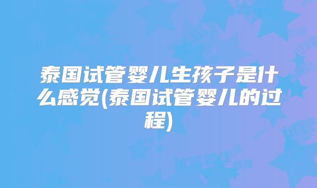 泰国试管婴儿生孩子是什么感觉(泰国试管婴儿的过程)
