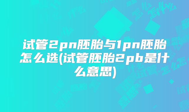 试管2pn胚胎与1pn胚胎怎么选(试管胚胎2pb是什么意思)
