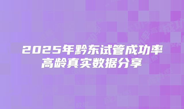 2025年黔东试管成功率高龄真实数据分享