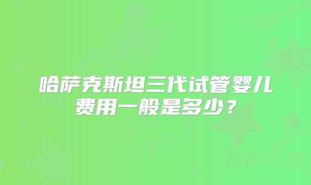 哈萨克斯坦三代试管婴儿费用一般是多少?