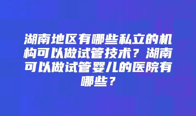 湖南地区有哪些私立的机构可以做试管技术?湖南可以做试管婴儿的医院有哪些?