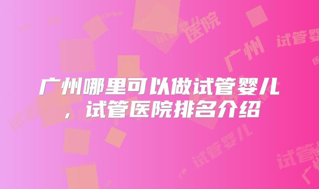 广州哪里可以做试管婴儿,试管医院排名介绍