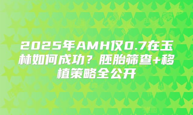 2025年AMH仅0.7在玉林如何成功?胚胎筛查+移植策略全公开