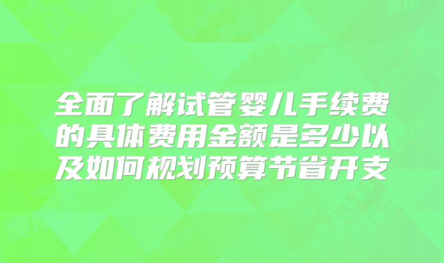 全面了解试管婴儿手续费的具体费用金额是多少以及如何规划预算节省开支