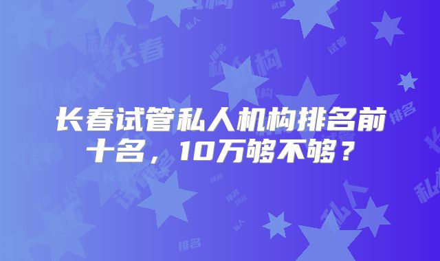 长春试管私人机构排名前十名,10万够不够?