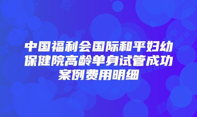 中国福利会国际和平妇幼保健院高龄单身试管成功案例费用明细