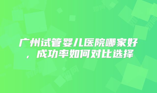 广州试管婴儿医院哪家好，成功率如何对比选择