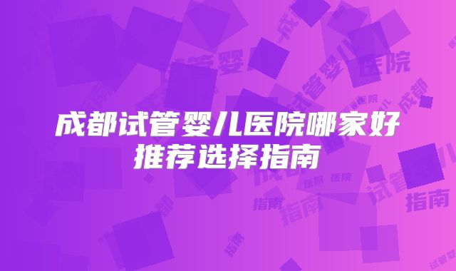 成都试管婴儿医院哪家好推荐选择指南